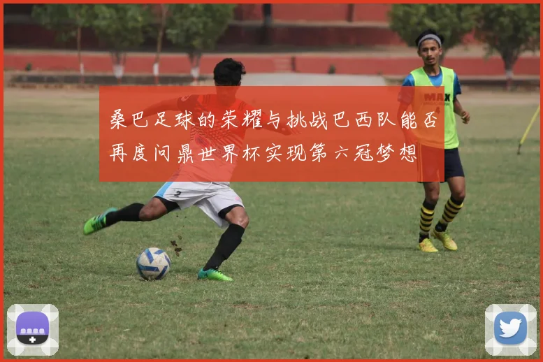 桑巴足球的荣耀与挑战巴西队能否再度问鼎世界杯实现第六冠梦想