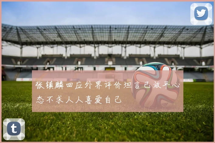 张镇麟回应外界评价坦言已放平心态不求人人喜爱自己