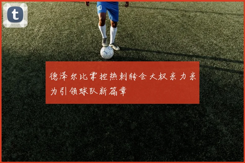德泽尔比掌控热刺转会大权亲力亲为引领球队新篇章