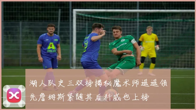 湖人队史三双榜揭秘魔术师遥遥领先詹姆斯紧随其后科威也上榜