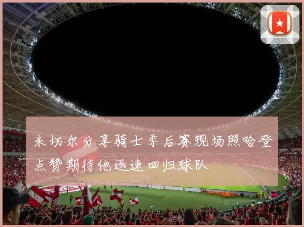 米切尔分享骑士季后赛现场照哈登点赞期待他迅速回归球队