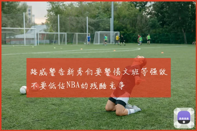 路威警告新秀们要警惕文班等强敌不要低估NBA的残酷竞争