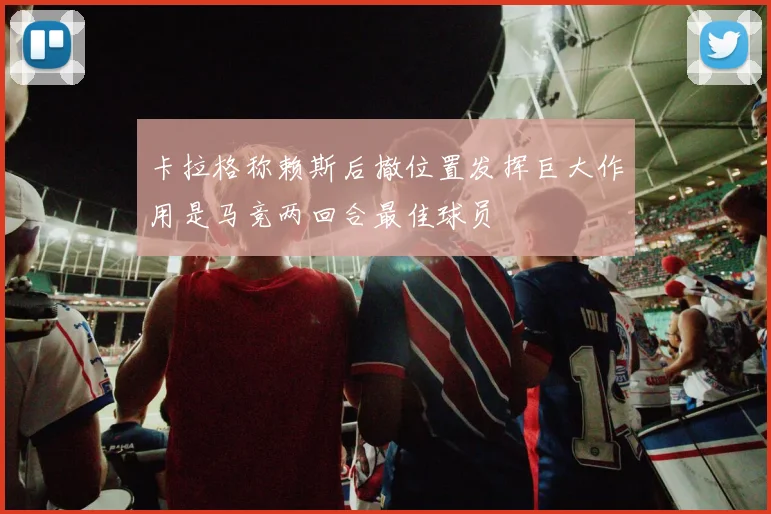 卡拉格称赖斯后撤位置发挥巨大作用是马竞两回合最佳球员
