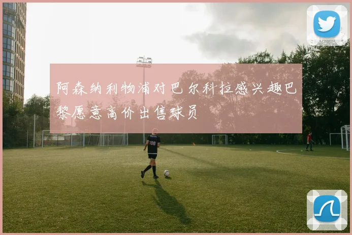 阿森纳利物浦对巴尔科拉感兴趣巴黎愿意高价出售球员
