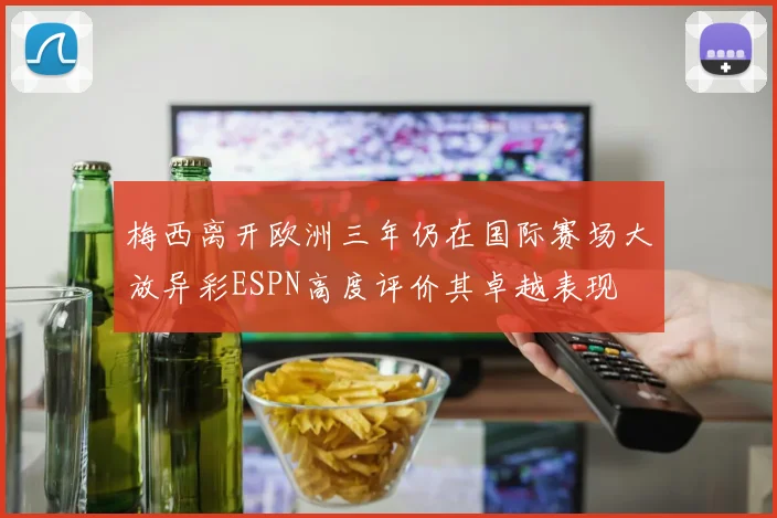 梅西离开欧洲三年仍在国际赛场大放异彩ESPN高度评价其卓越表现