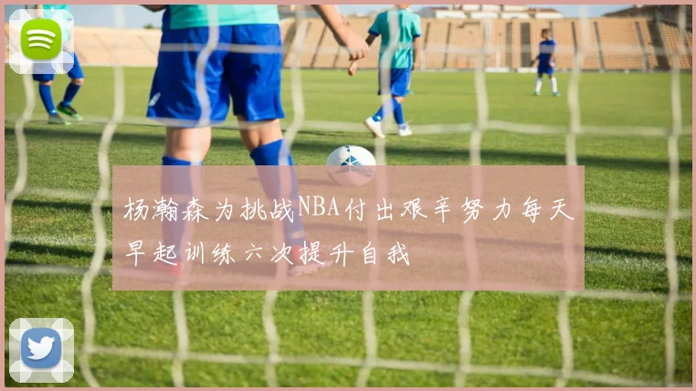 杨瀚森为挑战NBA付出艰辛努力每天早起训练六次提升自我